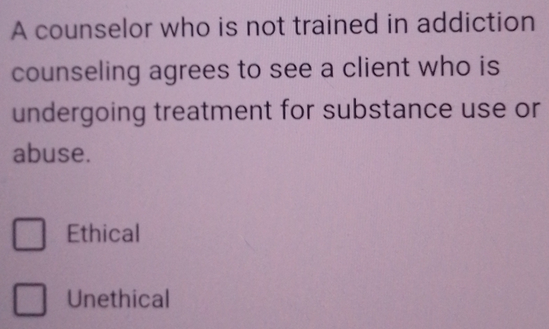 A counselor who is not trained in addiction
counseling agrees to see a client who is
undergoing treatment for substance use or
abuse.
Ethical
Unethical