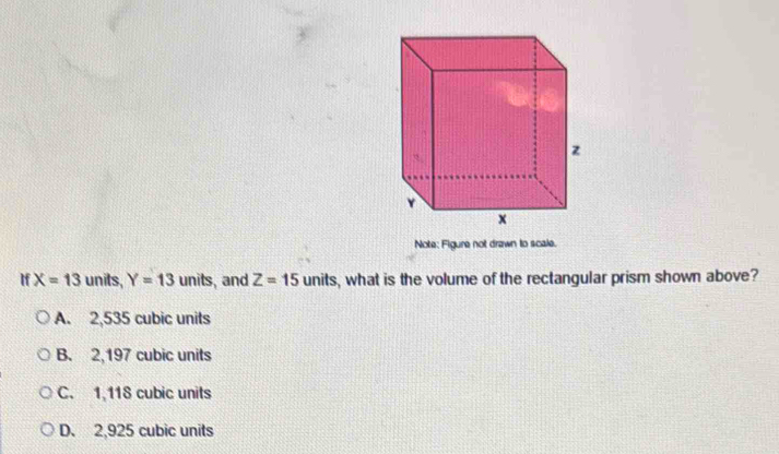 Note: Figure not drawn to scale.
X=13 units, Y=13 units, and Z=15 units s, what is the volume of the rectangular prism shown above?
A. 2,535 cubic units
B. 2,197 cubic units
C. 1,118 cubic units
D. 2,925 cubic units