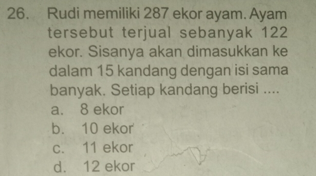 Rudi memiliki 287 ekor ayam. Ayam
tersebut terjual sebanyak 122
ekor. Sisanya akan dimasukkan ke
dalam 15 kandang dengan isi sama
banyak. Setiap kandang berisi ....
a. 8 ekor
b. 10 ekor
c. 11 ekor
d. 12 ekor