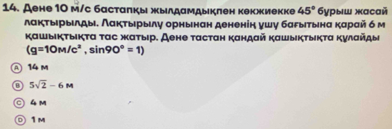 ДAене 10 м/с бастаπкь жылдамдыкπен кекжиекке 45° 6урыш жасай
лакτырыιлды. Λакτырыιлу орнынан дененін ушу баδыетьнα карай б м
Κашыικτыικτα ταс жατыιр. Аене ταстан κандай καшыικτыικτα Κулαйдыι
(g=10M/c^2, sin 90°=1)
A 14 m
5sqrt(2)-6M
© 4 m
D 1 M