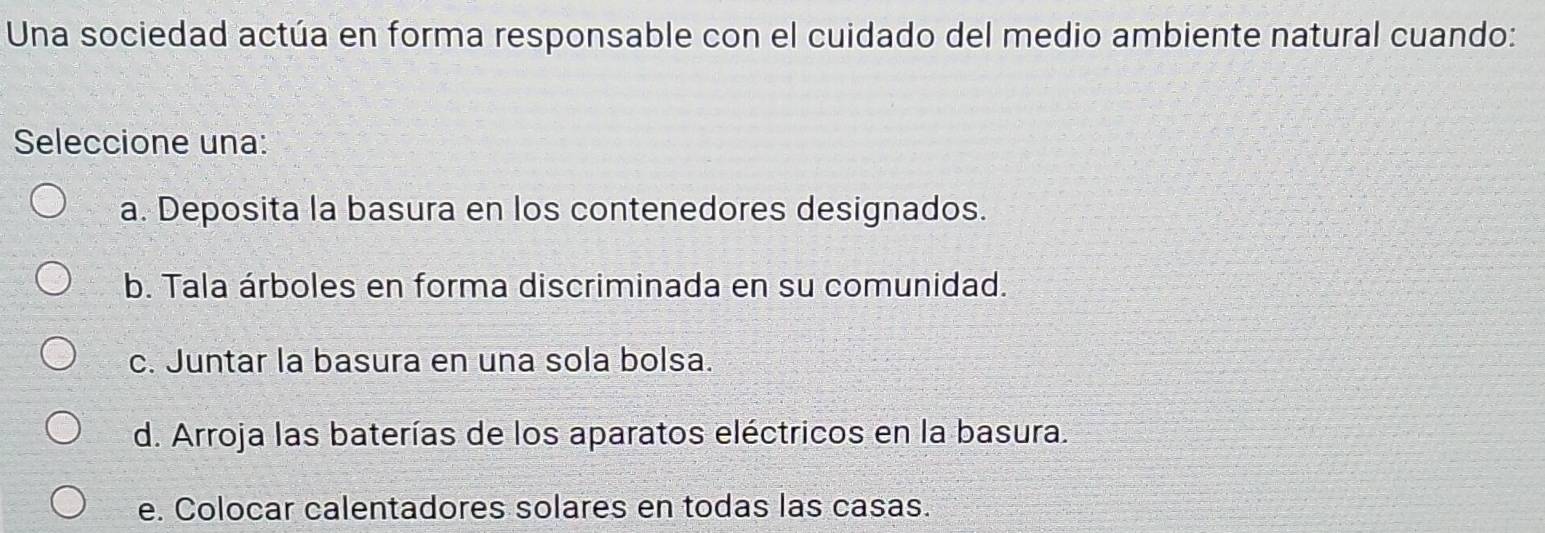 Una sociedad actúa en forma responsable con el cuidado del medio ambiente natural cuando:
Seleccione una:
a. Deposita la basura en los contenedores designados.
b. Tala árboles en forma discriminada en su comunidad.
c. Juntar la basura en una sola bolsa.
d. Arroja las baterías de los aparatos eléctricos en la basura.
e. Colocar calentadores solares en todas las casas.