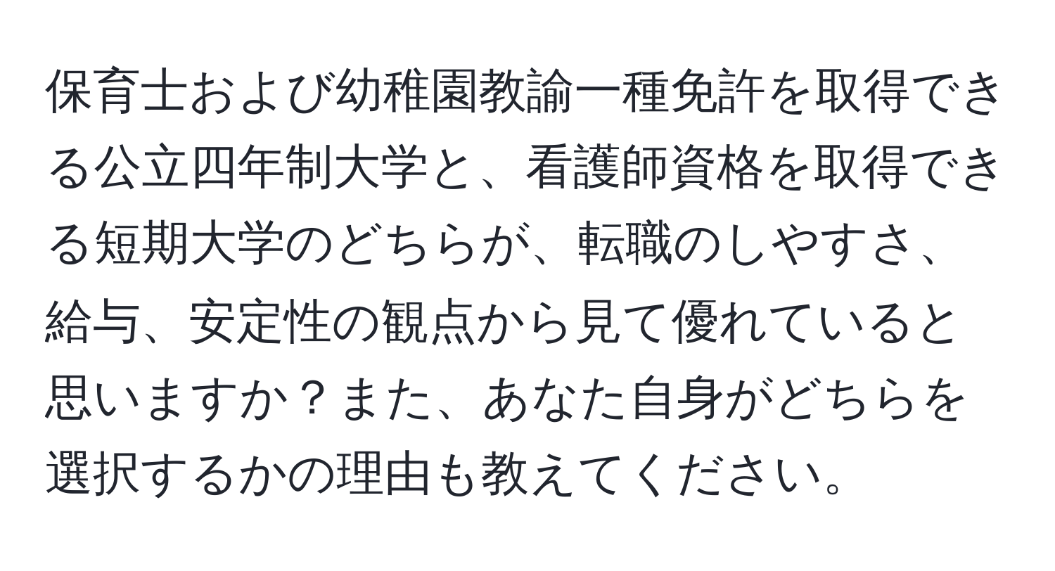 保育士および幼稚園教諭一種免許を取得できる公立四年制大学と、看護師資格を取得できる短期大学のどちらが、転職のしやすさ、給与、安定性の観点から見て優れていると思いますか？また、あなた自身がどちらを選択するかの理由も教えてください。