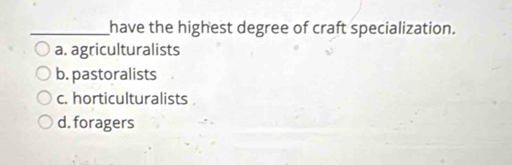 have the highest degree of craft specialization.
a. agriculturalists
b. pastoralists
c. horticulturalists
d. foragers