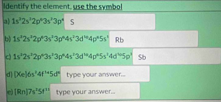 Identify the element, use the symbol 
a) 1s^22s^22p^63s^23p^4 S 
b) 1s^22s^22p^63s^23p^64s^23d^(10)4p^65s^1 Rb 
c) 1s^22s^22p^63s^23p^64s^23d^(10)4p^65s^24d^(10)5p^3 Sb 
d) [Xe]6s^24f^(14)5d^6 type your answer... 
e) [Rn]7s^25f^(11) type your answer...