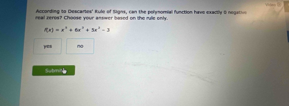 Video ⑤
According to Descartes' Rule of Signs, can the polynomial function have exactly 0 negative
real zeros? Choose your answer based on the rule only.
f(x)=x^5+6x^3+5x^2-3
yes no
Submit