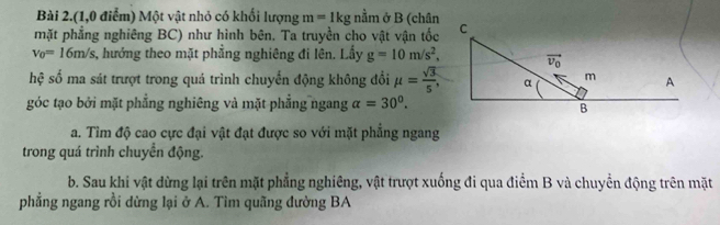 Bài 2.(1,0 điểm) Một vật nhỏ có khối lượng m=1kgnhat am ở B (chân
mặt phẳng nghiêng BC) như hình bên. Ta truyền cho vật vận tốc
v_0=16m/s, 3, hướng theo mặt phẳng nghiêng đi lên. Lầy g=10m/s^2,
hệ số ma sát trượt trong quá trình chuyến động không đổi mu = sqrt(3)/5 ,
góc tạo bởi mặt phẳng nghiêng và mặt phẳng ngang alpha =30°.
a. Tìm độ cao cực đại vật đạt được so với mặt phẳng ngang
trong quá trình chuyển động.
b. Sau khi vật dừng lại trên mặt phẳng nghiêng, vật trượt xuống đi qua điểm B và chuyển động trên mặt
phẳng ngang rồi dừng lại ở A. Tìm quãng đường BA