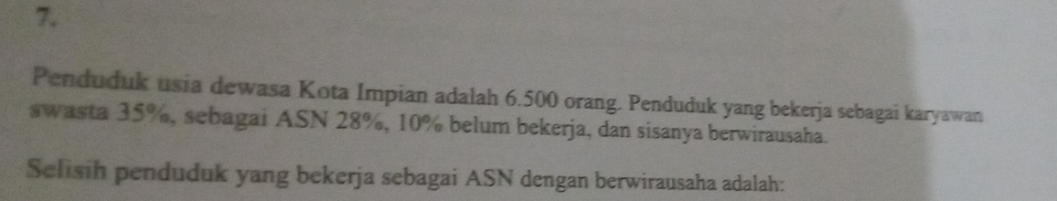 Penduduk usia dewasa Kota Impian adalah 6.500 orang. Penduduk yang bekerja sebagai karyawan 
swasta 35%, sebagai ASN 28%, 10% belum bekerja, dan sisanya berwirausaha. 
Selisih penduduk yang bekerja sebagai ASN dengan berwirausaha adalah: