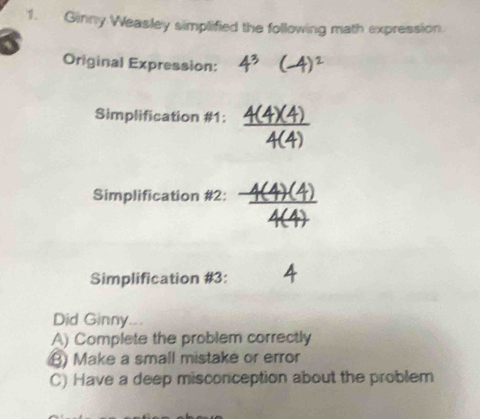 Ginny Weasley simplified the following math expression. 
Original Expression: 
Simplification #1: 
Simplification #2: 
Simplification #3: 
4 
Did Ginny. 
A) Complete the problem correctly 
B) Make a small mistake or error 
C) Have a deep misconception about the problem