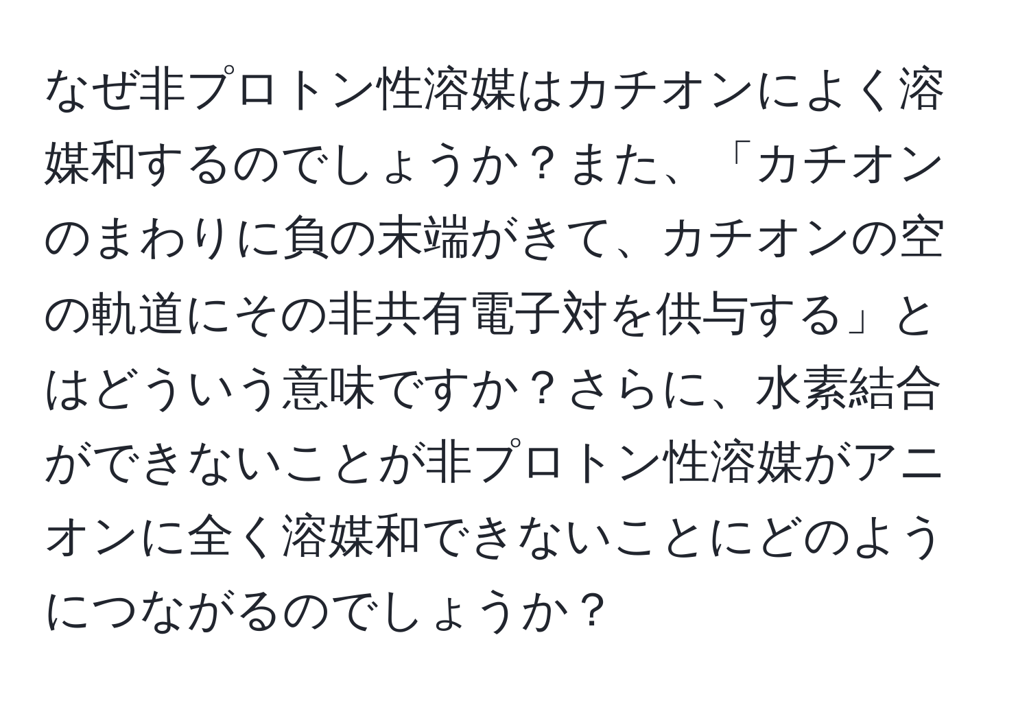 なぜ非プロトン性溶媒はカチオンによく溶媒和するのでしょうか？また、「カチオンのまわりに負の末端がきて、カチオンの空の軌道にその非共有電子対を供与する」とはどういう意味ですか？さらに、水素結合ができないことが非プロトン性溶媒がアニオンに全く溶媒和できないことにどのようにつながるのでしょうか？