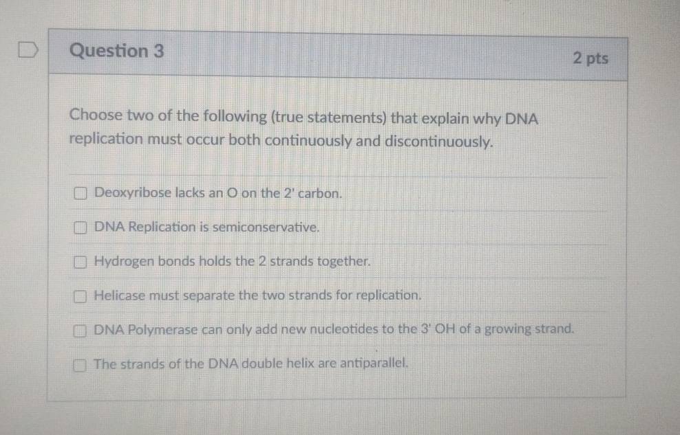 Choose two of the following (true statements) that explain why DNA
replication must occur both continuously and discontinuously.
Deoxyribose lacks an O on the 2' carbon.
DNA Replication is semiconservative.
Hydrogen bonds holds the 2 strands together.
Helicase must separate the two strands for replication.
DNA Polymerase can only add new nucleotides to the 3' OH of a growing strand.
The strands of the DNA double helix are antiparallel.