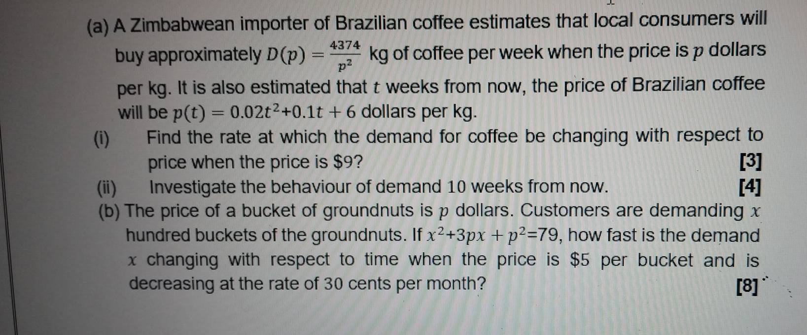 A Zimbabwean importer of Brazilian coffee estimates that local consumers will 
buy approximately D(p)= 4374/p^2 kg of coffee per week when the price is p dollars
per kg. It is also estimated that t weeks from now, the price of Brazilian coffee 
will be p(t)=0.02t^2+0.1t+6 dollars per kg. 
(i) Find the rate at which the demand for coffee be changing with respect to 
price when the price is $9? [3] 
(ii) Investigate the behaviour of demand 10 weeks from now. [4] 
(b) The price of a bucket of groundnuts is p dollars. Customers are demanding x
hundred buckets of the groundnuts. If x^2+3px+p^2=79 , how fast is the demand
x changing with respect to time when the price is $5 per bucket and is 
decreasing at the rate of 30 cents per month? [8]`