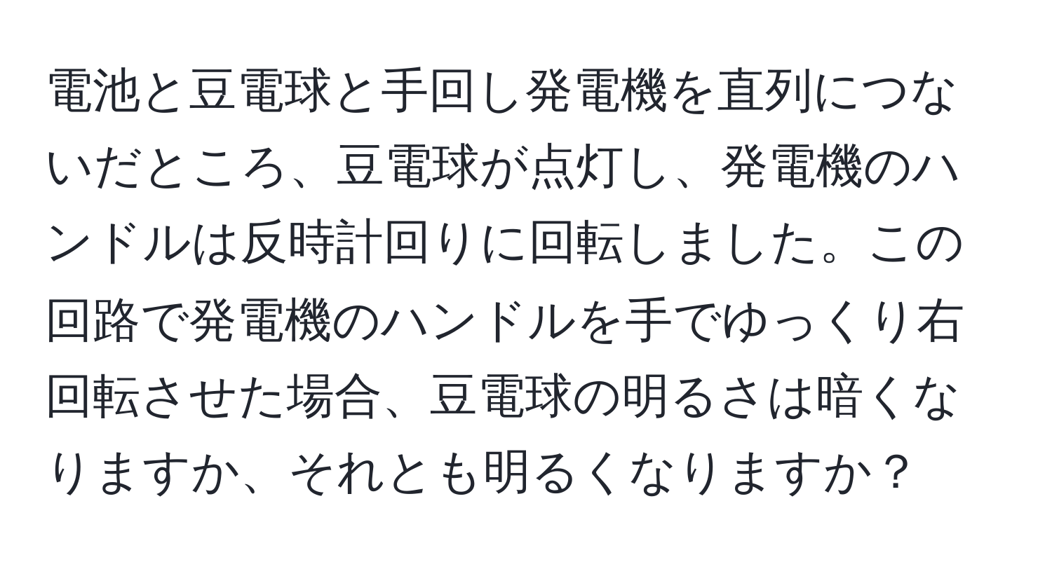 電池と豆電球と手回し発電機を直列につないだところ、豆電球が点灯し、発電機のハンドルは反時計回りに回転しました。この回路で発電機のハンドルを手でゆっくり右回転させた場合、豆電球の明るさは暗くなりますか、それとも明るくなりますか？