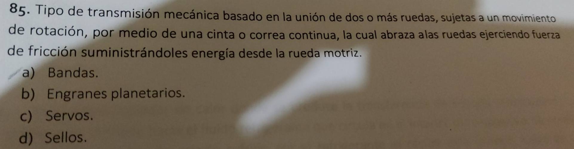 Tipo de transmisión mecánica basado en la unión de dos o más ruedas, sujetas a un movimiento
de rotación, por medio de una cinta o correa continua, la cual abraza alas ruedas ejerciendo fuerza
de fricción suministrándoles energía desde la rueda motriz.
a) Bandas.
b) Engranes planetarios.
c) Servos.
d) Sellos.