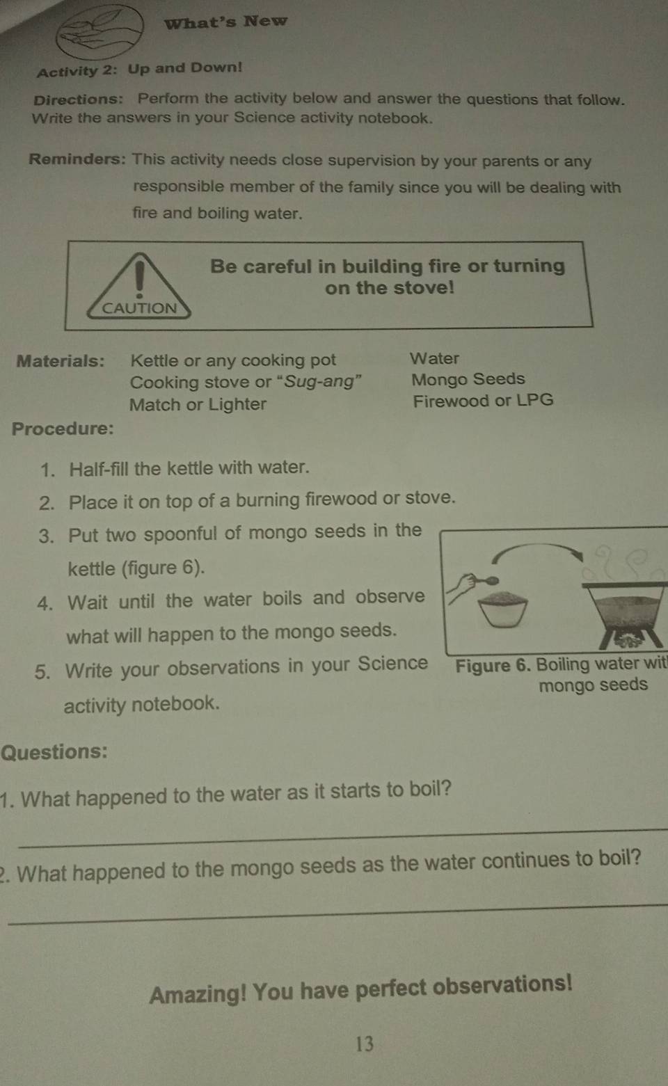 What’s New 
Activity 2: Up and Down! 
Directions: Perform the activity below and answer the questions that follow. 
Write the answers in your Science activity notebook. 
Reminders: This activity needs close supervision by your parents or any 
responsible member of the family since you will be dealing with 
fire and boiling water. 
Be careful in building fire or turning 
on the stove! 
CAUTION 
Materials: Kettle or any cooking pot Water 
Cooking stove or “Sug-ang” Mongo Seeds 
Match or Lighter Firewood or LPG 
Procedure: 
1. Half-fill the kettle with water. 
2. Place it on top of a burning firewood or stove. 
3. Put two spoonful of mongo seeds in the 
kettle (figure 6). 
4. Wait until the water boils and observe 
what will happen to the mongo seeds. 
5. Write your observations in your Science Figure 6. Boiling water wit 
activity notebook. mongo seeds 
Questions: 
1. What happened to the water as it starts to boil? 
_ 
2. What happened to the mongo seeds as the water continues to boil? 
_ 
Amazing! You have perfect observations! 
13