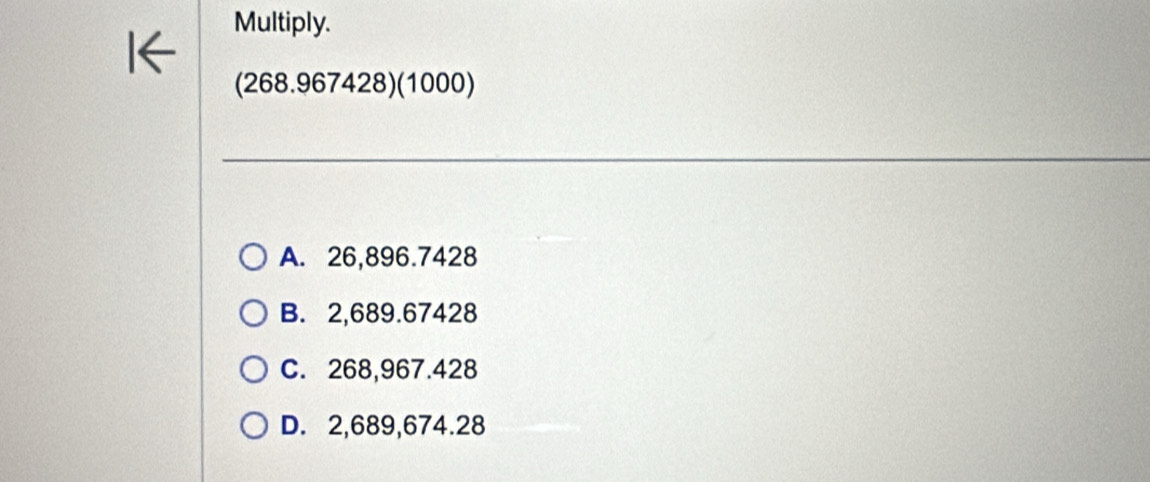 Multiply.
(268.967428) (1000)
A. 26,896.7428
B. 2,689.67428
C. 268,967.428
D. 2,689,674.28