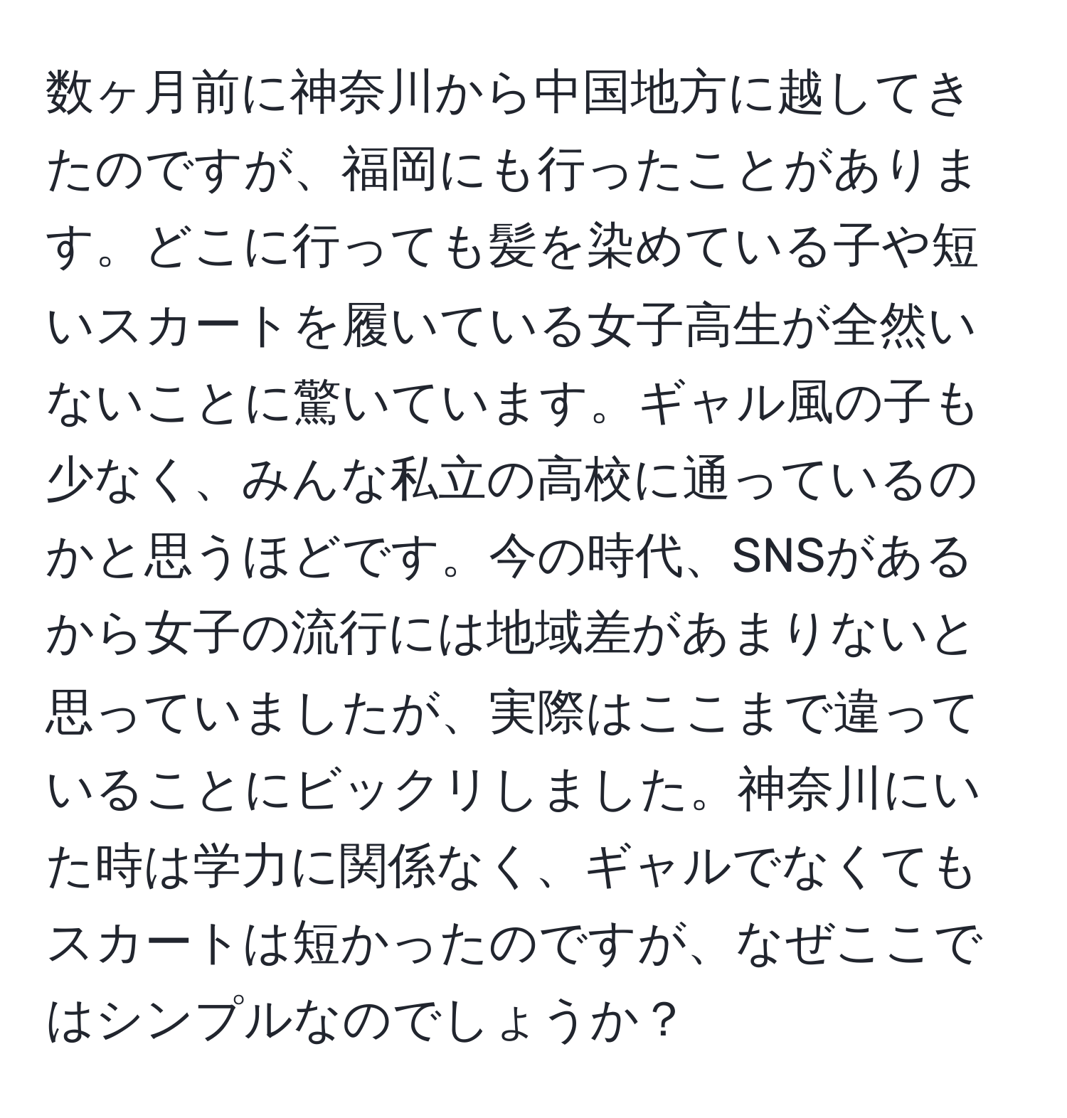 数ヶ月前に神奈川から中国地方に越してきたのですが、福岡にも行ったことがあります。どこに行っても髪を染めている子や短いスカートを履いている女子高生が全然いないことに驚いています。ギャル風の子も少なく、みんな私立の高校に通っているのかと思うほどです。今の時代、SNSがあるから女子の流行には地域差があまりないと思っていましたが、実際はここまで違っていることにビックリしました。神奈川にいた時は学力に関係なく、ギャルでなくてもスカートは短かったのですが、なぜここではシンプルなのでしょうか？