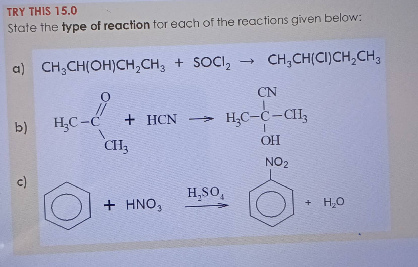 TRY THIS 15.0 
State the type of reaction for each of the reactions given below: 
a) CH_3CH(OH)CH_2CH_3+SOCl_2to CH_3CH(Cl)CH_2CH_3
b) B_1C-C_1^(0+RCNto H_3)C-CH_3, HC_2
c) □ +HNO_3
frac  H_2SO_4 bigcirc +H_2O