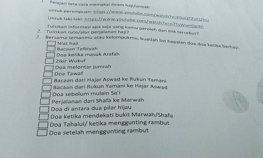 Pelajari tata cara memakai ihram haji/umrah 
untuk perempuan: https://www.youtube.com/watch?v=P0uQTZUQZhU 
Untuk laki-laki: https://www.youtube.com/watch?v=o7TsWsmDpWl 
Tulsikan informasi apa saja yang kamu peroleh dari link tersebut? 
2. Tuliskan rute/alur perjalanan haji? 
3. Bersama temanmu atau kelompokmu, buatlah list hapalan doa-doa ketika berhaji: 
Niat haji 
Bacaan Talbiyah 
Doa ketika masuk Arafah 
Zikir Wukuf 
Doa melontar jumrah 
Doa Tawaf 
Bacaan dari Hajar Aswad ke Rukun Yamani 
Bacaan dari Rukun Yamani ke Hajar Aswad 
Doa sebelum mulain Sa’i 
Perjalanan dari Shafa ke Marwah 
Doa di antara dua pilar hijau 
Doa ketika mendekati bukit Marwah/Shafa 
Doa Tahalul/ ketika menggunting rambut 
Doa setelah menggunting rambut