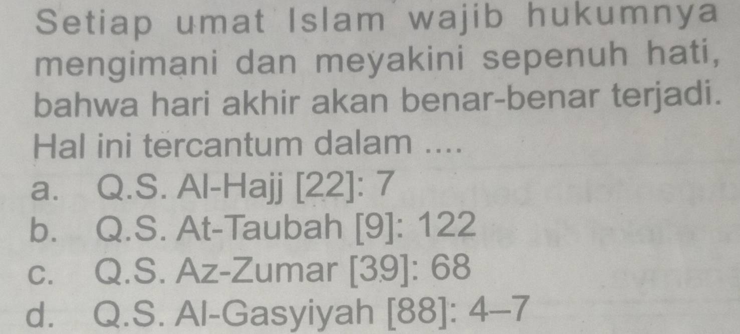 Setiap umat Islam wajib hukumnya
mengimani dan meyakini sepenuh hati,
bahwa hari akhir akan benar-benar terjadi.
Hal ini tercantum dalam ....
a. Q.S. Al-Hajj [22]:7
b. Q.S. At-Taubah [9]:1 22
c. Q.S. Az-Zumar [3.9]:68
d. Q.S. Al-Gasyiyah [88]:4-7