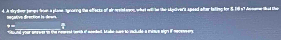 A skydiver jumps from a plane. Ignoring the effects of air resistance, what will be the skydiver's speed after falling for 8.16 s? Assume that the 
negative direction is down. 
_
v=
 □ /5 
*Round your answer to the nearest tenth if needed. Make sure to include a minus sign if necessary.