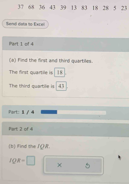 37 68 36 43 39 13 83 18 28 5 23
Send data to Excel 
Part 1 of 4 
(a) Find the first and third quartiles. 
The first quartile is 18
The third quartile is 43
Part: 1 / 4 
Part 2 of 4 
(b) Find the IΩR.
IQR=□ × 5