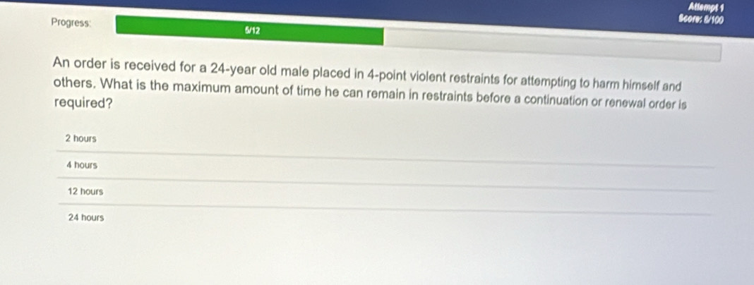 Attempt 1
Score: 8/100
Progress: 6/12
An order is received for a 24-year old male placed in 4 -point violent restraints for attempting to harm himself and
others. What is the maximum amount of time he can remain in restraints before a continuation or renewal order is
required?
2 hours
4 hours
12 hours
24 hours