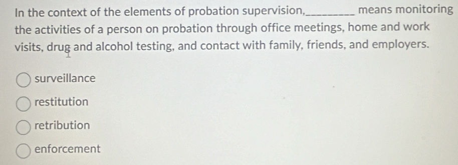 In the context of the elements of probation supervision,_ means monitoring
the activities of a person on probation through office meetings, home and work
visits, drug and alcohol testing, and contact with family, friends, and employers.
surveillance
restitution
retribution
enforcement