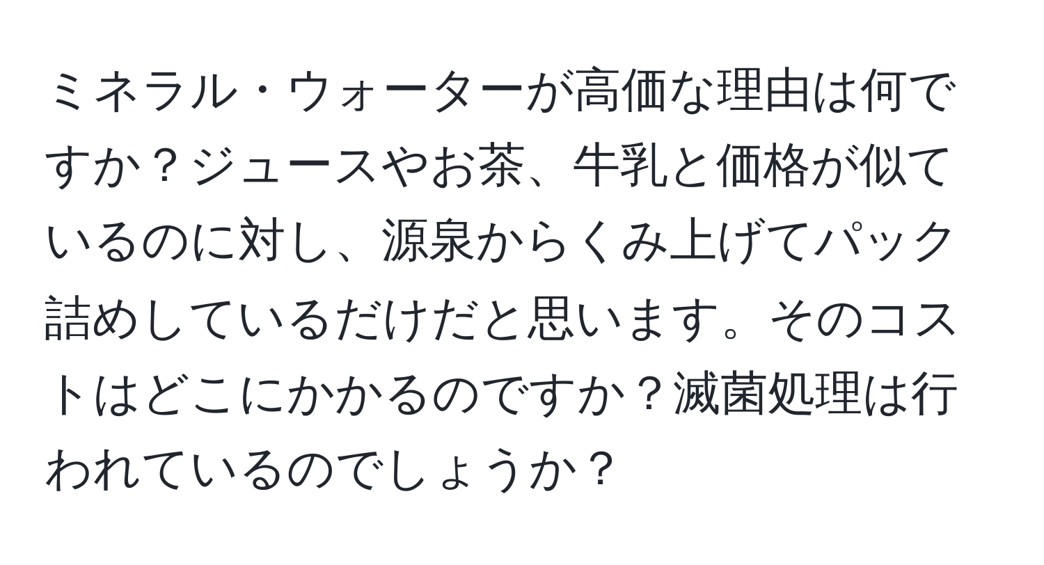 ミネラル・ウォーターが高価な理由は何ですか？ジュースやお茶、牛乳と価格が似ているのに対し、源泉からくみ上げてパック詰めしているだけだと思います。そのコストはどこにかかるのですか？滅菌処理は行われているのでしょうか？