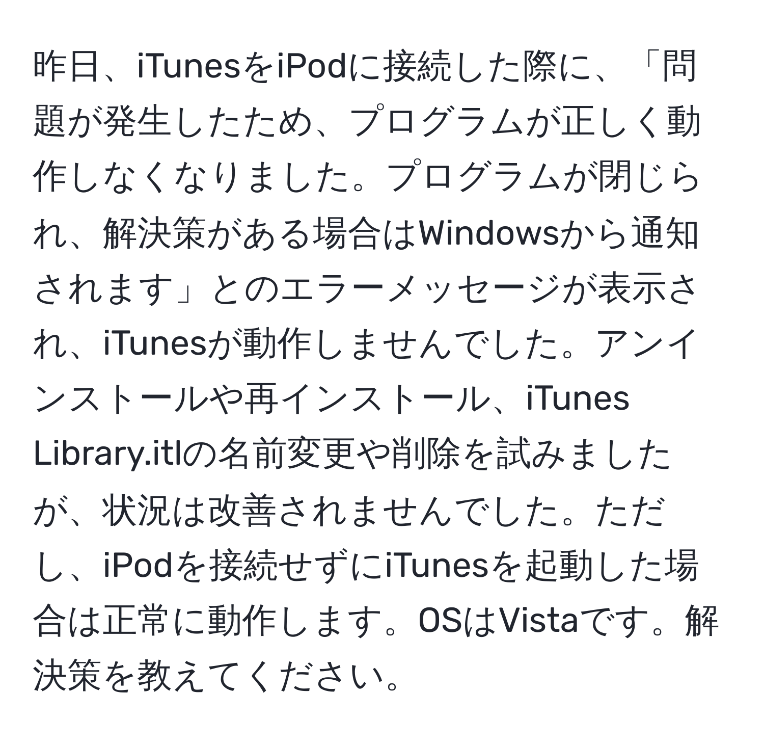 昨日、iTunesをiPodに接続した際に、「問題が発生したため、プログラムが正しく動作しなくなりました。プログラムが閉じられ、解決策がある場合はWindowsから通知されます」とのエラーメッセージが表示され、iTunesが動作しませんでした。アンインストールや再インストール、iTunes Library.itlの名前変更や削除を試みましたが、状況は改善されませんでした。ただし、iPodを接続せずにiTunesを起動した場合は正常に動作します。OSはVistaです。解決策を教えてください。