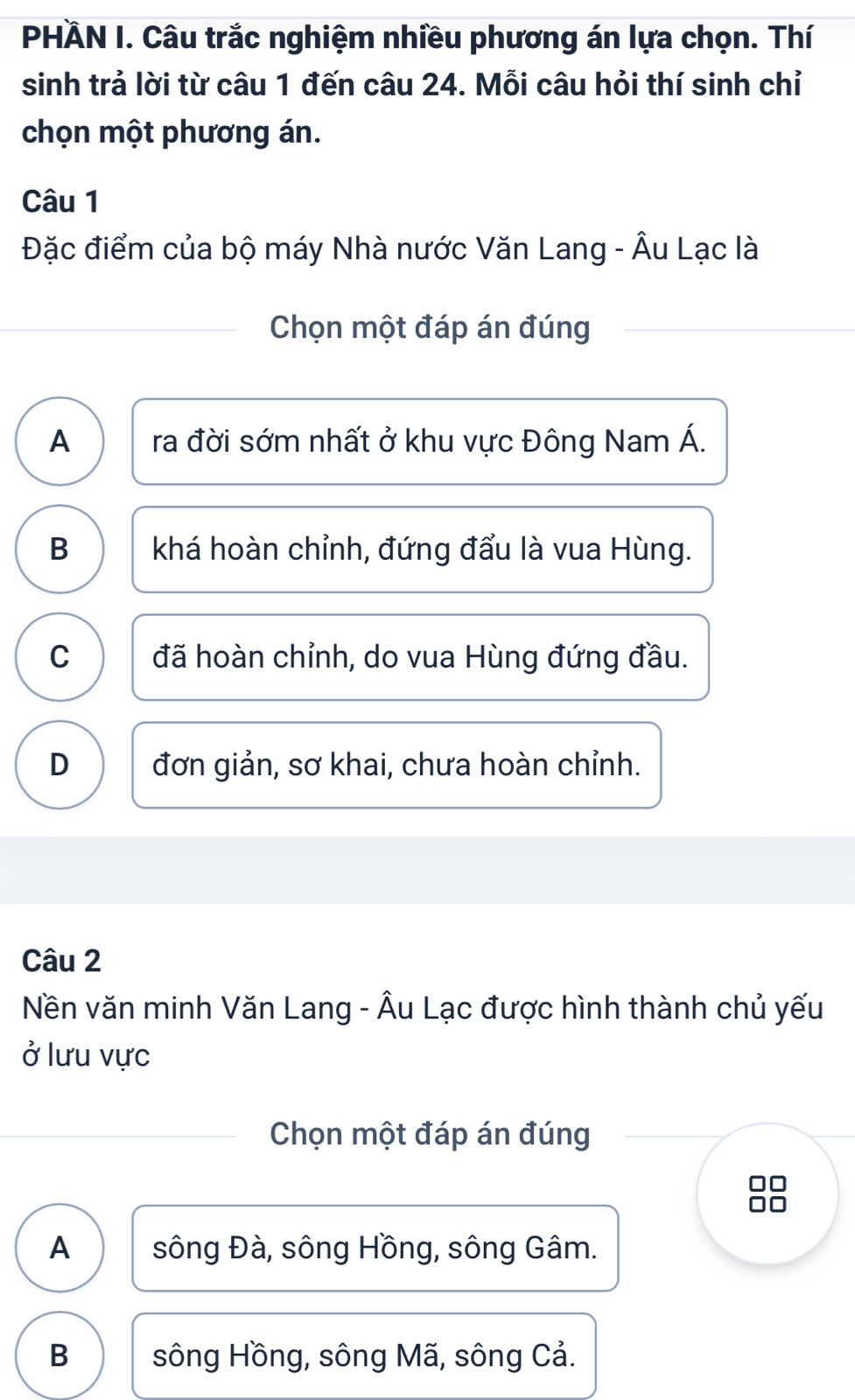 PHÄN I. Câu trắc nghiệm nhiều phương án lựa chọn. Thí
sinh trả lời từ câu 1 đến câu 24. Mỗi câu hỏi thí sinh chỉ
chọn một phương án.
Câu 1
Đặc điểm của bộ máy Nhà nước Văn Lang - Âu Lạc là
Chọn một đáp án đúng
A ra đời sớm nhất ở khu vực Đông Nam Á.
B khá hoàn chỉnh, đứng đẩu là vua Hùng.
C đã hoàn chỉnh, do vua Hùng đứng đầu.
D đơn giản, sơ khai, chưa hoàn chỉnh.
Câu 2
Nền văn minh Văn Lang - Âu Lạc được hình thành chủ yếu
ở lưu vực
Chọn một đáp án đúng
A sông Đà, sông Hồng, sông Gâm.
B sông Hồng, sông Mã, sông Cả.