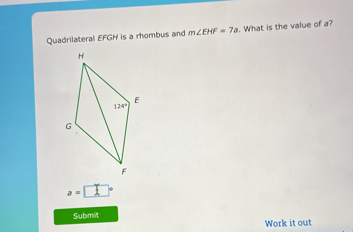 Quadrilateral EFGH is a rhombus and m∠ EHF=7a. What is the value of a?
a=□°
Submit
Work it out