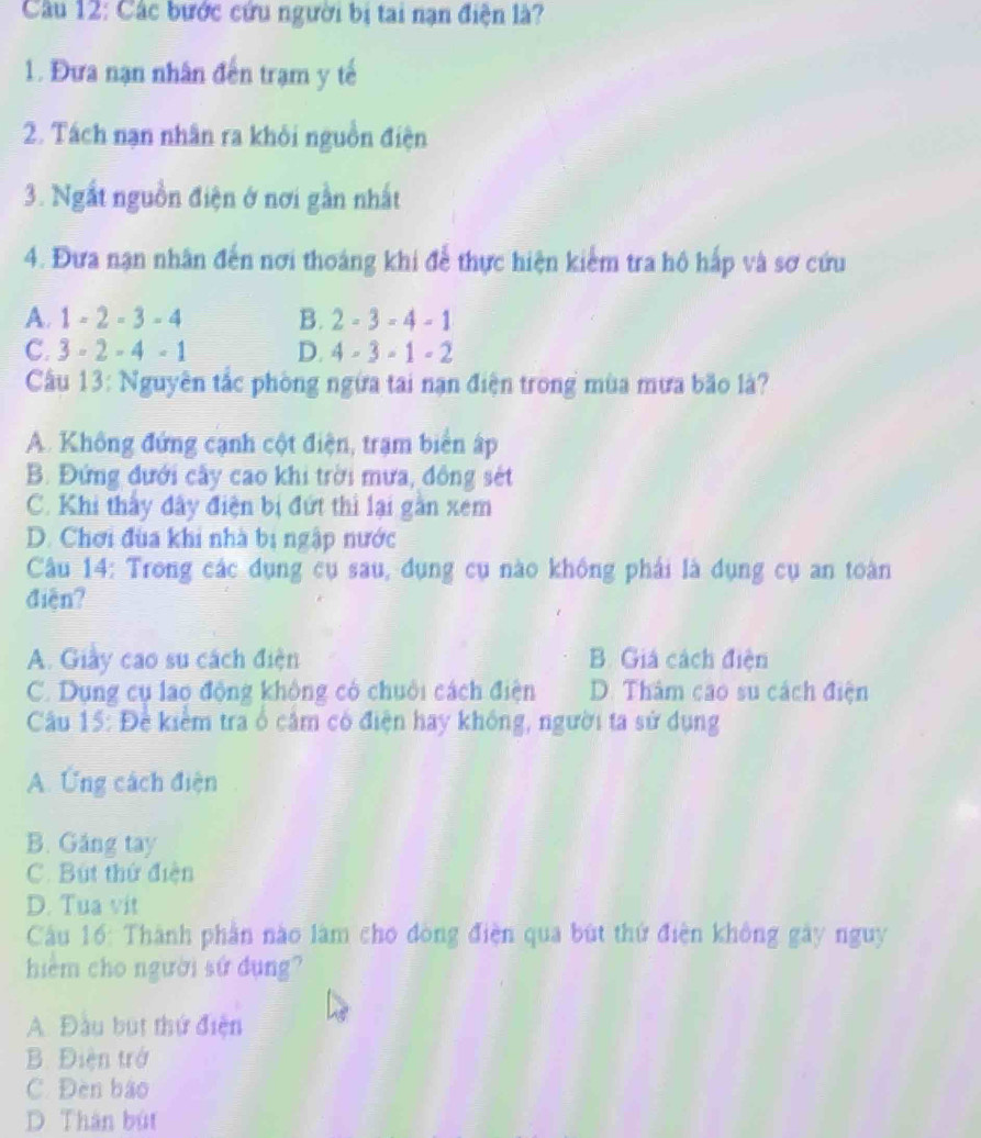 Các bước cứu người bị tai nạn điện là?
1. Đưa nạn nhân đến trạm y tế
2. Tách nạn nhân ra khỏi nguồn điện
3. Ngắt nguồn điện ở nơi gần nhất
4. Đưa nạn nhân đến nơi thoáng khi để thực hiện kiểm tra hô hấp và sơ cứu
A. 1-2-3-4 B. 2-3=4-1
C. 3-2-4-1 D. 4-3-1-2
Cầu 13: Nguyên tắc phòng ngừa tai nạn điện trong mùa mưa bão là?
A. Không đứng cạnh cột điện, trạm biển ấp
B. Đứng đưới cây cao khi trời mưa, đông sét
C. Khi thấy đây điện bị đứt thi lại gần xem
D. Chơi đùa khi nhà bị ngập nước
Câu 14: Trong các dụng cụ sau, đụng cụ nào không phải là dụng cụ an toàn
điện?
A. Giảy cao su cách điện B. Giá cách điện
C. Dụng cụ lao động không có chuỗi cách điện D. Thâm cao su cách điện
Cầu 15: Đề kiểm tra ổ cảm có điện hay không, người ta sử dụng
A. Ứng cách điện
B. Găng tay
C. Bút thứ điện
D. Tua vit
Cầu 16: Thành phần nào làm cho đòng điện qua bùt thứ điện không gây nguy
hiểm cho người sứ dụng?
A. Đầu but thứ điện
B. Điện trở
C. Đèn bào
D. Thân bút