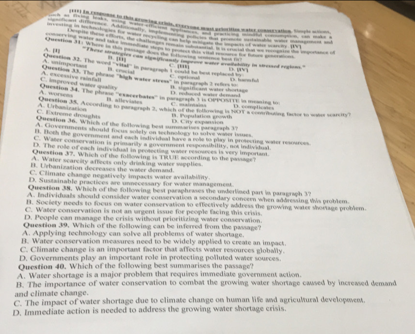 (111) In reaponse to this growing crisis, evervone must prioritize water conservation. Simple actions.
such as fixing leaks, usint water-efficient appliances, and practicing mindful consumption, can make a
significant difference. Additionally, implementing policies that promote sustainable waler management and
investing in technologies for water recycling canhe is mitigate te impacts of water scarcity. [IV]
Despite these efforts, the challenges remain substantiat. It is crucial that we recogtize the importanct of
conserving water and take immediate steps to protect this vital resource for future generations
Question 31: Where in this passage does the following sentence best fit?
B. [1]
A. [I] 'These strategies can significanity improve water availability in stressed regions.'
Question 32. The word ''vital^1 in paragraph I could be best replaced by: D. [IV]
c. [
A. unimportant B. crucial
A. excessive rainfall
Question 33. The phrase "high water stress" in paragraph 2 refers to:
C. optional D. harmful
C. improved water quality
B. significant water shortage
D. reduced water demand
A. worsens Question 34. The phrase ''exacerbates'' in paragraph 3 is OPPOSITE in meaning to: D. complicates
B. alleviates C. maintains
A. Urbanization Question 35. According to paragraph 2, which of the following is NOT a contributing factor to water scarcity?
C. Extreme droughts
B. Population growth
D. City expansion
Question 36. Which of the following best summarises paragraph 3?
A. Governments should focus solely on technology to solve water issues.
B. Both the government and each individual have a role to play in protecting water resources.
C. Water conservation is primarily a government responsibility, not individual.
D. The role of each individual in protecting water resources is very important.
Question 37. Which of the following is TRUE according to the passage?
A. Water scarcity affects only drinking water supplies.
B. Urbanization decreases the water demand.
C. Climate change negatively impacts water availability.
D. Sustainable practices are unnecessary for water management.
Question 38. Which of the following best paraphrases the underlined part in paragraph 3?
A. Individuals should consider water conservation a secondary concern when addressing this problem.
B. Society needs to focus on water conservation to effectively address the growing water shortage problem.
C. Water conservation is not an urgent issue for people facing this crisis.
D. People can manage the crisis without prioritizing water conservation.
Question 39. Which of the following can be inferred from the passage?
A. Applying technology can solve all problems of water shortage.
B. Water conservation measures need to be widely applied to create an impact.
C. Climate change is an important factor that affects water resources globally.
D. Governments play an important role in protecting polluted water sources.
Question 40. Which of the following best summarises the passage?
A. Water shortage is a major problem that requires immediate government action.
B. The importance of water conservation to combat the growing water shortage caused by increased demand
and climate change.
C. The impact of water shortage due to climate change on human life and agricultural development.
D. Immediate action is needed to address the growing water shortage crisis.