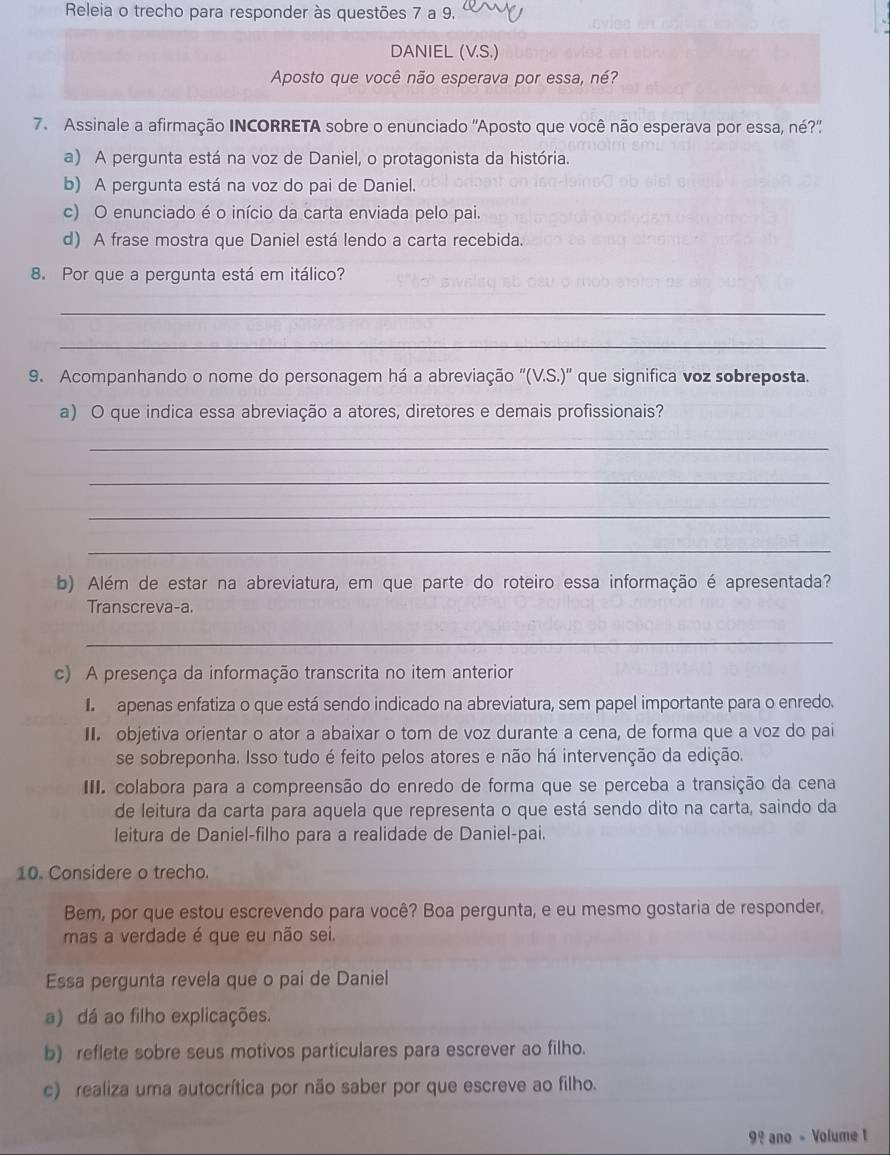 Releia o trecho para responder às questões 7 a 9.
DANIEL (V.S.)
Aposto que você não esperava por essa, né?
7. Assinale a afirmação INCORRETA sobre o enunciado 'Aposto que você não esperava por essa, né?''
a) A pergunta está na voz de Daniel, o protagonista da história.
b) A pergunta está na voz do pai de Daniel.
c) O enunciado é o início da carta enviada pelo pai.
d) A frase mostra que Daniel está lendo a carta recebida.
8. Por que a pergunta está em itálico?
_
_
9. Acompanhando o nome do personagem há a abreviação ''(V.S.)'' que significa voz sobreposta.
a) O que indica essa abreviação a atores, diretores e demais profissionais?
_
_
_
_
b) Além de estar na abreviatura, em que parte do roteiro essa informação é apresentada?
Transcreva-a.
_
c) A presença da informação transcrita no item anterior
apenas enfatiza o que está sendo indicado na abreviatura, sem papel importante para o enredo.
I. objetiva orientar o ator a abaixar o tom de voz durante a cena, de forma que a voz do pai
se sobreponha. Isso tudo é feito pelos atores e não há intervenção da edição.
III. colabora para a compreensão do enredo de forma que se perceba a transição da cena
de leitura da carta para aquela que representa o que está sendo dito na carta, saindo da
leitura de Daniel-filho para a realidade de Daniel-pai.
10. Considere o trecho.
Bem, por que estou escrevendo para você? Boa pergunta, e eu mesmo gostaria de responder,
mas a verdade é que eu não sei.
Essa pergunta revela que o pai de Daniel
a) dá ao filho explicações.
b) reflete sobre seus motivos particulares para escrever ao filho.
c) realiza uma autocrítica por não saber por que escreve ao filho.
9º ano - Volume 1