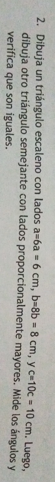 Dibuja un triángulo escaleno con lados a=6a=6cm, b=8b=8cm, yc=10c=10cm. Luego, 
dibuja otro triángulo semejante con lados proporcionalmente mayores. Mide los ángulos y 
verifica que son iguales.