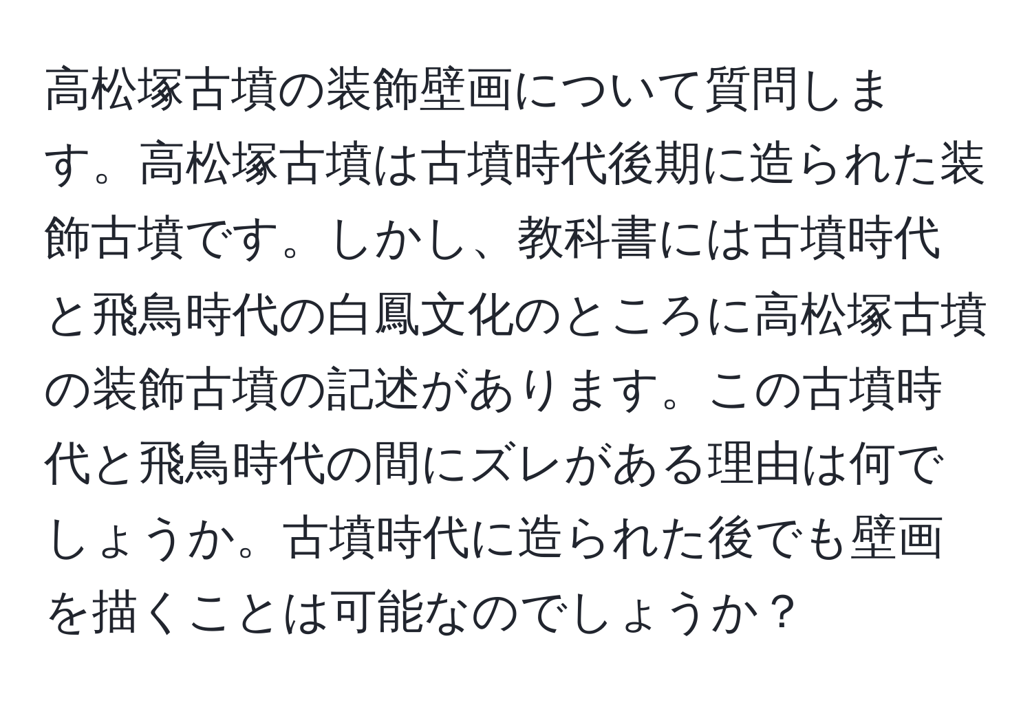 高松塚古墳の装飾壁画について質問します。高松塚古墳は古墳時代後期に造られた装飾古墳です。しかし、教科書には古墳時代と飛鳥時代の白鳳文化のところに高松塚古墳の装飾古墳の記述があります。この古墳時代と飛鳥時代の間にズレがある理由は何でしょうか。古墳時代に造られた後でも壁画を描くことは可能なのでしょうか？