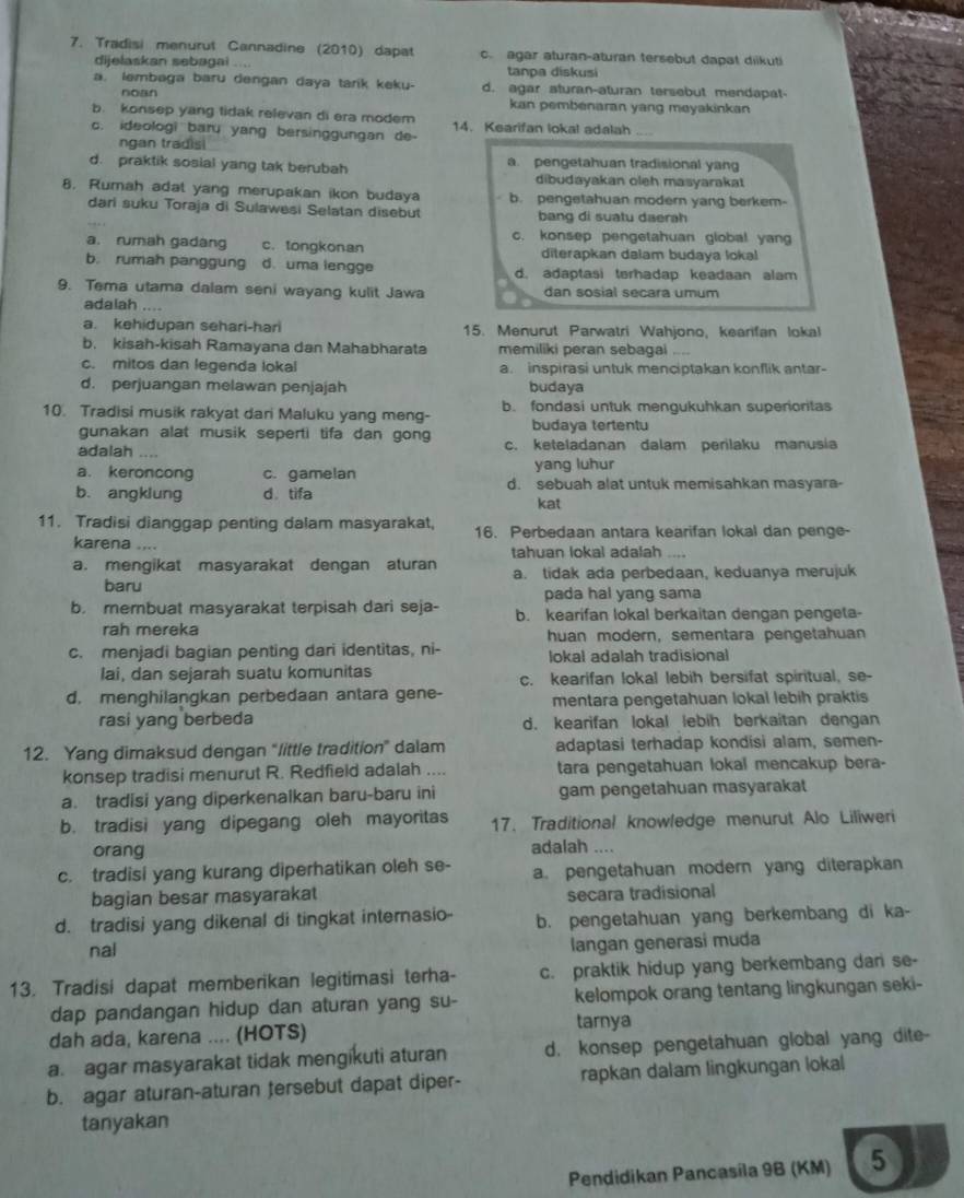 Tradisi menurut Cannadine (2010) dapat c. agar aturan-aturan tersebut dapat diikuti
dijelaskan sebagai .... tanpa diskusi
a. lembaga baru dengan daya tarik keku- d. agar aturan-aturan tersebut mendapat-
noan
kan pembenaran yang meyakinkan
b. konsep yang tidak relevan di era modem 14. Kearifan lokal adalah ....
c. ideologi baru yang bersinggungan de-
ngan tradisi
d. praktik sosial yang tak berubah a. pengetahuan tradisional yang
dibudayakan oleh masyarakat
8. Rumah adat yang merupakan ikon budaya b. pengetahuan modern yang berkem-
dari suku Toraja di Sulawesi Selatan disebut bang di suatu daerah
c. konsep pengetahuan global yang
a. rumah gadang c. tongkonan diterapkan dalam budaya lokal
b. rumah panggung d. uma lengge d. adaptasi terhadap keadaan alam
9. Tema utama dalam seni wayang kulit Jawa dan sosial secara umum
adalah ....
a. kehidupan sehari-hari 15. Menurut Parwatri Wahjono, kearifan lokal
b. kisah-kisah Ramayana dan Mahabharata memiliki peran sebagai
c. mitos dan legenda lokal a. inspirasi untuk menciptakan konflik antar-
d. perjuangan melawan penjajah budaya
10. Tradisi musik rakyat dari Maluku yang meng- b. fondasi untuk mengukuhkan superioritas
gunakan alat musik seperti tifa dan gong budaya tertentu
adalah … c. keteladanan dalam perilaku manusia
a. keroncong c. gamelan yang luhur
b. angklung d tifa d. sebuah alat untuk memisahkan masyara-
kat
11. Tradisi dianggap penting dalam masyarakat, 16. Perbedaan antara kearifan lokal dan penge-
karena .... tahuan lokal adalah ..
a. mengikat masyarakat dengan aturan a. tidak ada perbedaan, keduanya merujuk
baru
pada hal yang sama
b. membuat masyarakat terpisah dari seja- b. kearifan lokal berkaitan dengan pengeta-
rah mereka huan modern, sementara pengetahuan
c. menjadi bagian penting dari identitas, ni- lokal adalah tradisional
lai, dan sejarah suatu komunitas c. kearifan lokal lebih bersifat spiritual, se-
d. menghilangkan perbedaan antara gene- mentara pengetahuan lokal lebih praktis
rasi yang berbeda d. kearifan lokal lebih berkaitan dengan
12. Yang dimaksud dengan “little tradition” dalam adaptasi terhadap kondisi alam, semen-
konsep tradisi menurut R. Redfield adalah .... tara pengetahuan lokal mencakup bera-
a. tradisi yang diperkenalkan baru-baru ini gam pengetahuan masyarakat
b. tradisi yang dipegang oleh mayoritas 17. Traditional knowledge menurut Alo Liliweri
orang adalah ....
c. tradisi yang kurang diperhatikan oleh se- a. pengetahuan modern yang diterapkan
bagian besar masyarakat secara tradisional
d. tradisi yang dikenal di tingkat intemasio b. pengetahuan yang berkembang di ka-
nal
langan generasi muda
13. Tradisi dapat memberikan legitimasi terha- c. praktik hidup yang berkembang dar se-
dap pandangan hidup dan aturan yang su- kelompok orang tentang lingkungan seki-
dah ada, karena .... (HOTS)
tarnya
a agar masyarakat tidak mengikuti aturan d. konsep pengetahuan global yang dite-
b. agar aturan-aturan tersebut dapat diper- rapkan dalam lingkungan lokal
tanyakan
Pendidikan Pancasila 9B (KM) 5