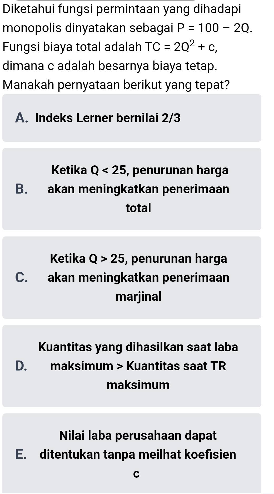 Diketahui fungsi permintaan yang dihadapi
monopolis dinyatakan sebagai P=100-2Q. 
Fungsi biaya total adalah TC=2Q^2+c, 
dimana c adalah besarnya biaya tetap.
Manakah pernyataan berikut yang tepat?
A. Indeks Lerner bernilai 2/3
Ketika Q<25</tex> , penurunan harga
B. akan meningkatkan penerimaan
total
Ketika Q>25 , penurunan harga
C. akan meningkatkan penerimaan
marjinal
Kuantitas yang dihasilkan saat laba
D. maksimum > Kuantitas saat TR
maksimum
Nilai laba perusahaan dapat
E. ditentukan tanpa meilhat koefisien
C