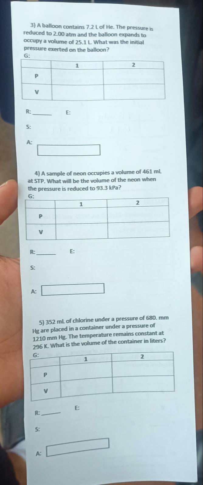 A balloon contains 7.2 L of He. The pressure is
reduced to 2.00 atm and the balloon expands to
occupy a volume of 25.1 L. What was the initial
pressure exerted on the balloon?
G:
R:_
E:
S:
A:
□ 
4) A sample of neon occupies a volume of 461 mL
at STP. What will be the volume of the neon when
the pressure is reduced to 93.3 kPa?
R:_
E:
S:
A: □ 
5) 352 mL of chlorine under a pressure of 680. mm
Hg are placed in a container under a pressure of
1210 mm Hg. The temperature remains constant at
296 K. What is the volume of the container in liters?
E:
R:_
S:
A: □