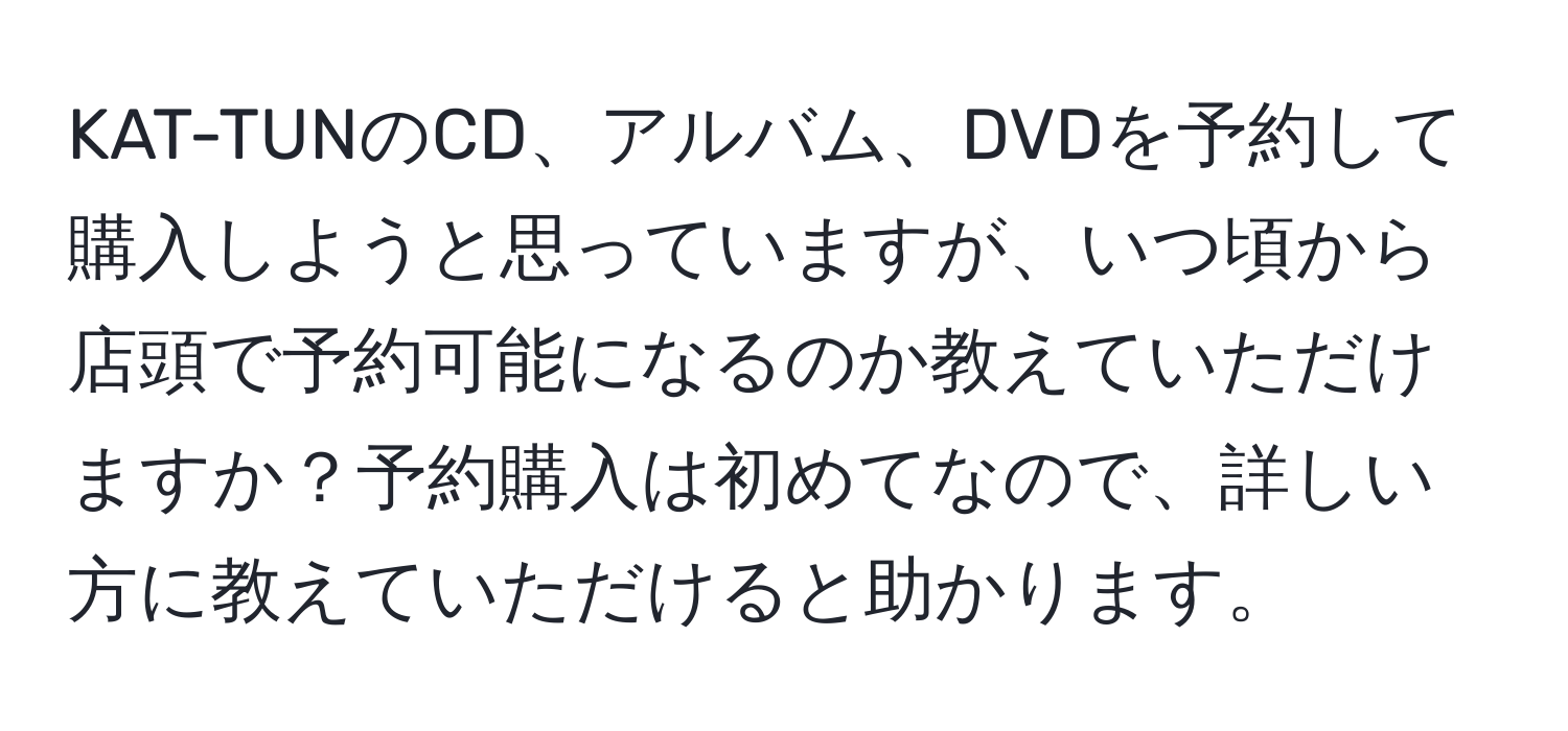 KAT-TUNのCD、アルバム、DVDを予約して購入しようと思っていますが、いつ頃から店頭で予約可能になるのか教えていただけますか？予約購入は初めてなので、詳しい方に教えていただけると助かります。