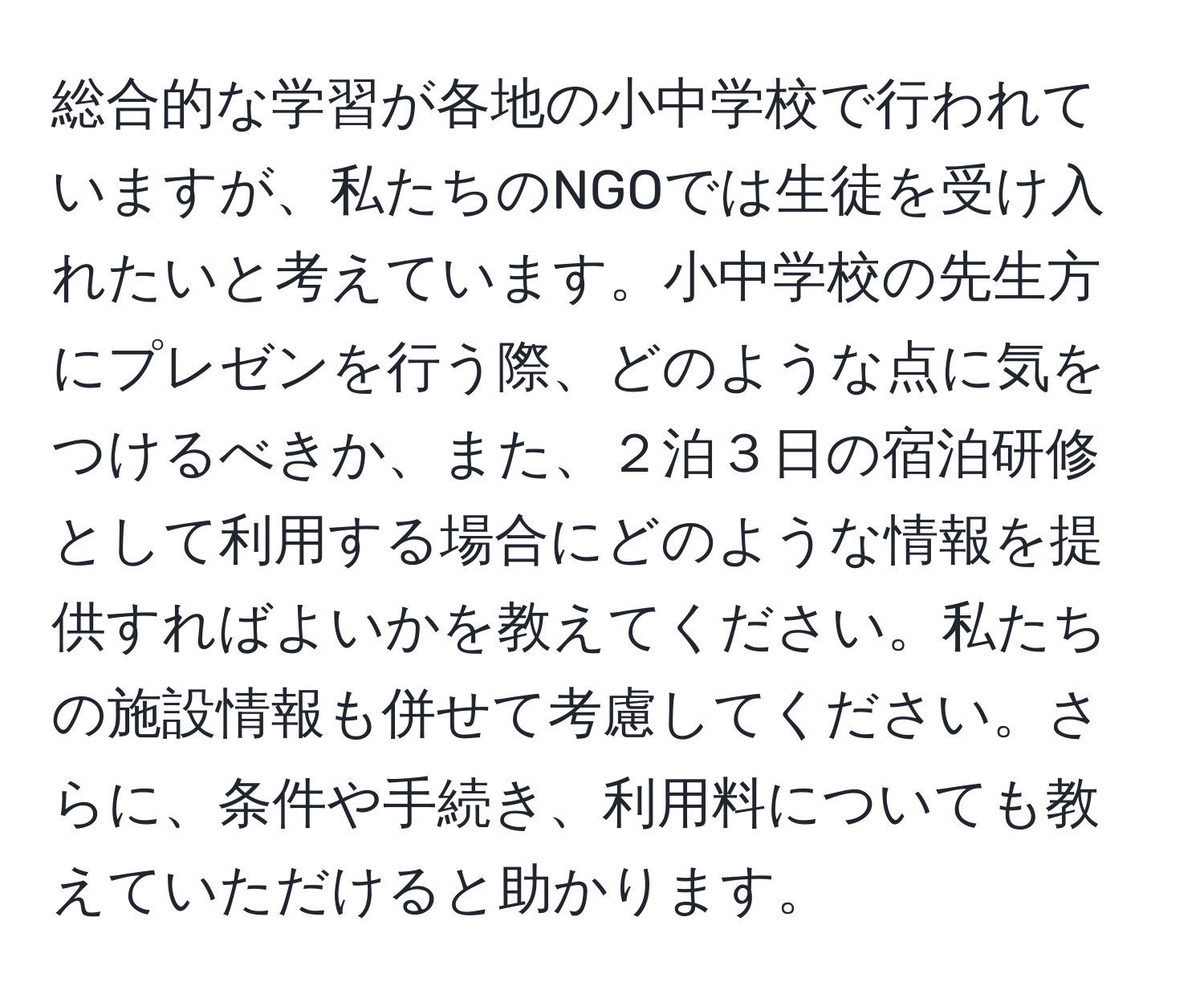 総合的な学習が各地の小中学校で行われていますが、私たちのNGOでは生徒を受け入れたいと考えています。小中学校の先生方にプレゼンを行う際、どのような点に気をつけるべきか、また、２泊３日の宿泊研修として利用する場合にどのような情報を提供すればよいかを教えてください。私たちの施設情報も併せて考慮してください。さらに、条件や手続き、利用料についても教えていただけると助かります。