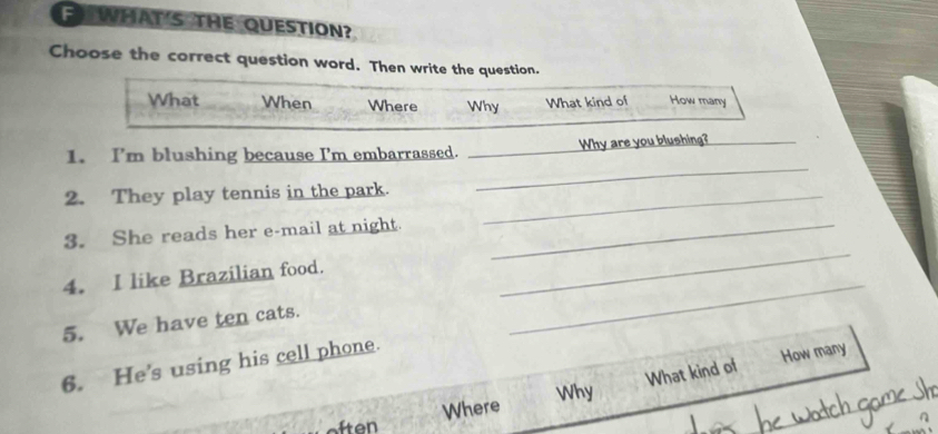 WHAT'S THE QUESTION? 
Choose the correct question word. Then write the question. 
What When Where Why What kind of How many 
_ 
1. I'm blushing because I'm embarrassed. _Why are you blushing?_ 
2. They play tennis in the park._ 
3. She reads her e-mail at night._ 
_ 
4. I like Brazilian food. 
_ 
5. We have ten cats. 
6. He's using his cell phone. 
What kind of How many 
Why 
Where 
ften