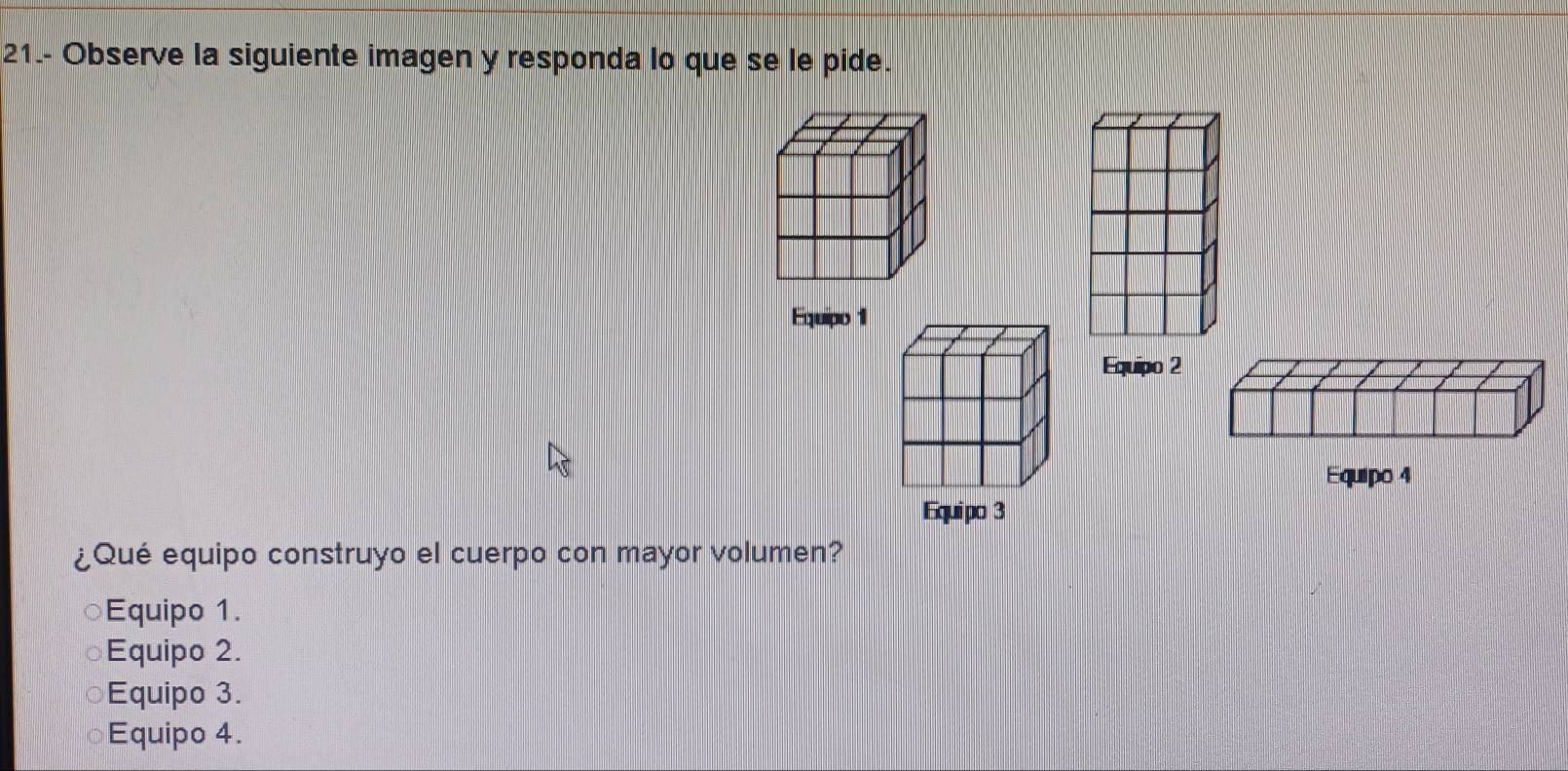 21.- Observe la siguiente imagen y responda lo que se le pide.
Equipo 1
Equipo 4
¿Qué equipo construyo el cuerpo con mayor volumen?
Equipo 1.
Equipo 2.
a Equipo 3.
Equipo 4.