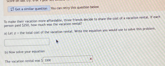 Score on last try: b b 
Get a similar question You can retry this question below 
To make their vacation more affordable, three friends decide to share the cost of a vacation rental. If each 
person paid $250, how much was the vacation rental? 
a) Let x= the total cost of the vacation rental. Write the equation you would use to solve this problem. 
□ 
b) Now solve your equation 
The vacation rental was $ 1000 1111)f(i)