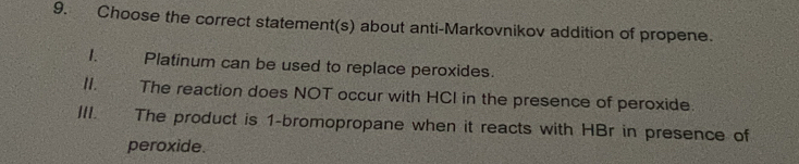 Choose the correct statement(s) about anti-Markovnikov addition of propene. 
1. Platinum can be used to replace peroxides. 
II. The reaction does NOT occur with HCI in the presence of peroxide. 
III. The product is 1 -bromopropane when it reacts with HBr in presence of 
peroxide.