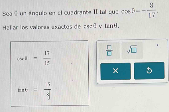 Sea θ un ángulo en el cuadrante II tal que cos θ =- 8/17 . 
Hallar los valores exactos de csc θ y tan θ.
csc θ = 17/15 
 □ /□   sqrt(□ )
×
tan θ = 15/8 