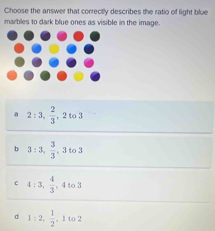 Choose the answer that correctly describes the ratio of light blue
marbles to dark blue ones as visible in the image.
a 2:3,  2/3 , 2 to 3
b 3:3,  3/3 , 3 to 3
C 4:3,  4/3  , 4 to 3
d 1:2,  1/2  , 1 to 2