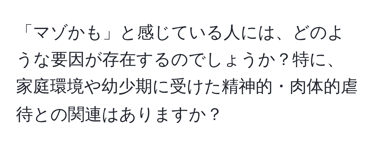 「マゾかも」と感じている人には、どのような要因が存在するのでしょうか？特に、家庭環境や幼少期に受けた精神的・肉体的虐待との関連はありますか？