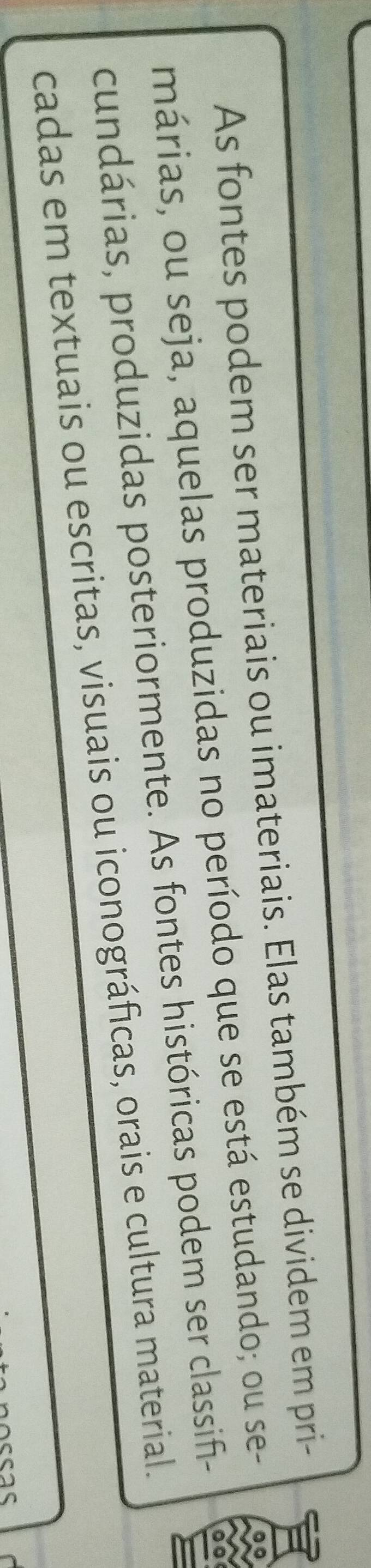 As fontes podem ser materiais ou imateriais. Elas também se dividem em pri- 
márias, ou seja, aquelas produzidas no período que se está estudando; ou se- 
cundárias, produzidas posteriormente. As fontes históricas podem ser classif- 
cadas em textuais ou escritas, visuais ou iconográficas, orais e cultura material.