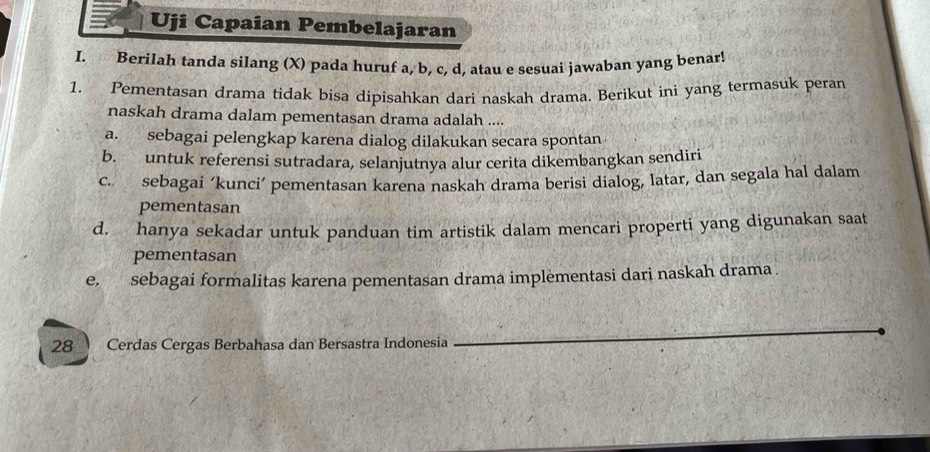 Uji Capaian Pembelajaran
I. BeriIah tanda silang (X) pada huruf a, b, c, d, atau e sesuai jawaban yang benar!
1. Pementasan drama tidak bisa dipisahkan dari naskah drama. Berikut ini yang termasuk peran
naskah drama dalam pementasan drama adalah ....
a. sebagai pelengkap karena dialog dilakukan secara spontan
b. untuk referensi sutradara, selanjutnya alur cerita dikembangkan sendiri
c. sebagai ‘kunci’ pementasan karena naskah drama berisi dialog, latar, dan segala hal dalam
pementasan
d. hanya sekadar untuk panduan tim artistik dalam mencari properti yang digunakan saat
pementasan
e, sebagai formalitas karena pementasan drama implèmentasi dari naskah drama .
28 Cerdas Cergas Berbahasa dan Bersastra Indonesia
_